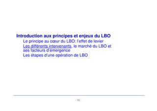 Introduction aux principes et enjeux du LBO 
Le principe au coeur du LBO: l’effet de levier 
Les différents intervenants, le marché du LBO et 
ses facteurs d’émergence 
Les étapes d’une opération de LBO 
- 13 - 
 