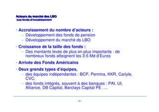 - 16 - 
Acteurs du marché des LBO 
-Les fonds d’investissement 
Acteurs du marché des LBO 
-Les fonds d’investissement 
• Accroissement du nombre d’acteurs : 
– Développement des fonds de pension 
– Développement du marché ds LBO 
• Croissance de la taille des fonds : 
– Des montants levés de plus en plus importants : de 
nombreux fonds atteignent les 3-5 Md d’Euros 
• Arrivée des Fonds Américains 
• Deux grands types d’équipes, 
– des équipes indépendantes : BCP, Permira, KKR, Carlyle, 
CVC, 
– des fonds intégrés, souvent à des banques : PAI, UI, 
Alliance, DB Capital, Barclays Capital PE …. 
 