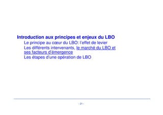 Acteurs du marché des LBO 
Les banques : Leveraged Finance 
• Une évolution vers de montages complexes 
• Des produits de plus en plus complexes : 
• différentes tranches de seniors, 
• Mezzanines (avec BSA, sans BSA, ..) 
• HYB, prêts subordonnés 
• Des structures juridiques et fiscales optimisées permettant de maximiser le levier : 
• Ex : les structures « blended » 
• Un marché de la syndication qui est devenu international 
• Les banques locales classiques ne suffisent plus pour assurer la liquidité de telles 
opérations = recours aux banques étrangères 
• Le marché bancaire est aussi insuffisant = recours aux investisseurs 
institutionnels, d’où des produits financiers particuliers adaptés à leurs contraintes 
- 18 - 
Acteurs du marché des LBO 
Les banques : Leveraged Finance 
 