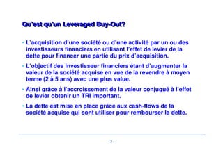 Qu’est qu’un LLeevveerraaggeedd BBuuyy--OOuutt?? 
• L’acquisition d’une société ou d’une activité par un ou des 
investisseurs financiers en utilisant l’effet de levier de la 
dette pour financer une partie du prix d’acquisition. 
• L’objectif des investisseur financiers étant d’augmenter la 
valeur de la société acquise en vue de la revendre à moyen 
terme (2 à 5 ans) avec une plus value. 
• Ainsi grâce à l’accroissement de la valeur conjugué à l’effet 
de levier obtenir un TRI important. 
• La dette est mise en place grâce aux cash-flows de la 
société acquise qui sont utiliser pour rembourser la dette. 
- 2 - 
 