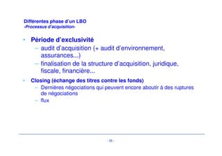 - 32 - 
Structuration financière d’un LBO 
-Evolution des leviers : En Europe 
• …mais augmentent avec la taille de la transaction 
3.6 
3.0 
2.3 
4.1 
3.3 
4.1 
2.3 
3.6 
4.0 
3.1 
2.2 2.1 
2.6 
4.4 
3.6 
3.3 
2.6 
4.6 
6.0 
5.0 
4.0 
3.0 
2.0 
1.0 
0.0 
Debt/EBITDA Senior Debt/EBITDA EBITDA/Sr Interest EBITDA/Cash Interest EBITDA - Mainten. 
Capex/Cash Interest 
EBITDA - Capex/Cash 
Interest 
Less Than 250M (17) 250–499 (24) More than 500M (27) 
 