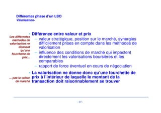 Différentes phase d’un LBO 
-Processus d’acquisition- 
• Procédure de vente : gré à gré ou «open bid» 
• offre indicative («non binding») 
– rapidement après réception d’un mémorandum de vente et d’une 
première due diligence 
– short list de 2-3 acheteurs potentiels 
- 34 - 
• Offre ferme 
– après due diligence approfondie, data room... 
– préparation de l’audit d’acquisition (comptable, juridique et fiscal) 
– sans réserve autre que l’audit d’acquisition et les conditions 
d’achat (garantie actifs/passifs) et sans réserve de financement 
(nécessité d’une offre de financement ferme) 
 