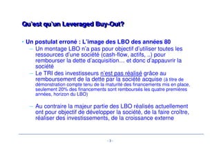 Qu’est qu’un LLeevveerraaggeedd BBuuyy--OOuutt?? 
• Un postulat erroné : L’image des LBO des années 80 
– Un montage LBO n’a pas pour objectif d’utiliser toutes les 
ressources d’une société (cash-flow, actifs, ..) pour 
rembourser la dette d’acquisition… et donc d’appauvrir la 
société 
– Le TRI des investisseurs n’est pas réalisé grâce au 
remboursement de la dette par la société acquise (à titre de 
démonstration compte tenu de la maturité des financements mis en place, 
seulement 20% des financements sont remboursés les quatre premières 
années, horizon du LBO) 
– Au contraire la majeur partie des LBO réalisés actuellement 
ont pour objectif de développer la société, de la faire croître, 
réaliser des investissements, de la croissance externe 
- 3 - 
 