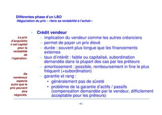 Différentes phase d’un LBO 
Valorisation- 
• Différence entre valeur et prix 
– valeur stratégique, position sur le marché, synergies 
difficilement prises en compte dans les méthodes de 
valorisation 
– influence des conditions de marché qui impactent 
directement les valorisations boursières et les 
comparables 
– rapport de force éventuel en cours de négociation 
• La valorisation ne donne donc qu’une fourchette de 
prix à l’intérieur de laquelle le montant de la 
transaction doit raisonnablement se trouver 
- 37 - 
Les différentes 
méthodes de 
valorisation ne 
donnent 
qu’une 
fourchette de 
prix... 
... pas la valeur 
de marché 
 