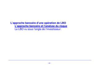 Différentes phase d’un LBO 
-Négociation du prix : «faire sa rentabilité à l’achat»- 
- 39 - 
• Paiement cash 
– représente la partie la plus significative du prix 
• Paiement différé (partiel ou total) 
– transfert de propriété au closing mais pas de paiement 
– si le différé n’est pas rémunéré (ou en dessous du prix de 
marché), cette méthode permet d’afficher un prix supérieur 
au prix réel (effet d’actualisation) 
Le prix 
d’acquisitio 
n est capital 
pour la 
rentabilité 
de 
l’opération. 
De 
nombreux 
aspects 
autre que le 
prix peuvent 
être 
négociés. 
 