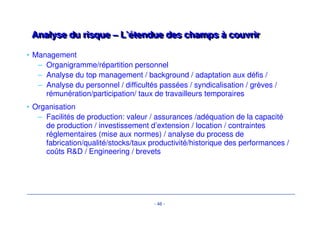 - 43 - 
AAnnaallyyssee dduu rriissqquuee 
• L’analyse du risque de la cible est à la base de la structuration des 
financements d’acquisition. 
• Son objet: 
– Comprendre le business model de la cible et l’évolution de son 
environnement économique 
– Faire ressortir les principales variables de croissance de l’entreprise et 
les principales zones de risque (‘key issues’) 
• Les zones de risque sont documentées à travers les due diligences (audits 
stratégique, comptable/fiscal, juridique, environnemental…) 
 