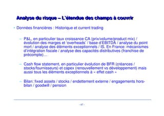 Analyse du risque – L’étendue des cchhaammppss àà ccoouuvvrriirr 
• Les principaux risques couverts dans une demande de crédit se concentrent 
autour de: 
• Business 
• Marché 
• Management et organisation 
• Données financières 
– Historique et current trading 
– Projections: base case et sensitivity case 
– Structure de financement 
- 44 - 
• Qualité des Due Diligences 
• Revue des « key issues » 
• Stratégie de sortie 
• Stratégie de syndication 
 