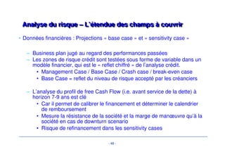 Analyse du risque – L’étendue des cchhaammppss àà ccoouuvvrriirr 
- 45 - 
• Analyse de l’offre 
– Offre produits et évolution de la gamme / Offre concurrente 
– Tendances de marché: comportement consommateur, critères de 
décision / Saisonnalité des ventes 
• Marché 
– Historique / tendances (prix - volume) / taux de croissance / 
– Segmentation / potentiel développement 
– concurrence / évolution PDM 
– Fournisseurs clé: matières premières et conditions d’approvisionnement 
• Ventes 
– Distribution: analyse des circuits/couverture géographique/analyse 
marque en propre vs MDD/ mix-produits/carnets de commandes 
– Organisation: structure/employés/méthodes 
– Analyse prix: prix/remises/marge arrière/ 
– Promotion/Marketing:budgets publicitaires/prescripteurs vs acheteurs 
 