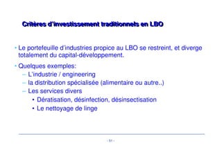 Analyse du risque – L’étendue des cchhaammppss àà ccoouuvvrriirr 
• Données financières : Projections « base case » et « sensitivity case » 
– Business plan jugé au regard des performances passées 
– Les zones de risque crédit sont testées sous forme de variable dans un 
modèle financier, qui est le « reflet chiffré » de l’analyse crédit. 
• Management Case / Base Case / Crash case / break-even case 
• Base Case = reflet du niveau de risque accepté par les créanciers 
– L’analyse du profil de free Cash Flow (i.e. avant service de la dette) à 
horizon 7-9 ans est clé 
• Car il permet de calibrer le financement et déterminer le calendrier 
de remboursement 
• Mesure la résistance de la société et la marge de manoeuvre qu’à la 
société en cas de downturn scenario 
• Risque de refinancement dans les sensitivity cases 
- 48 - 
 