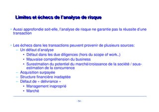 Critères d’investissement traditionnels eenn LLBBOO 
• Le portefeuille d’industries propice au LBO se restreint, et diverge 
totalement du capital-développement. 
• Quelques exemples: 
– L’industrie / engineering 
– la distribution spécialisée (alimentaire ou autre..) 
– Les services divers 
• Dératisation, désinfection, désinsectisation 
• Le nettoyage de linge 
- 51 - 
 