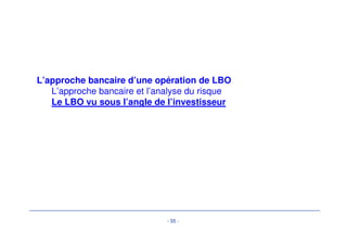 Critères d’investissement eenn LLBBOO -- éévvoolluuttiioonn 
• Le profil des opérations de LBO a évolué 
• De nouvelles problématiques de financement sont acceptées.. 
– Prêts de financement d’investissement (capex line): 
• extension de réseau / ouverture de points de vente 
– Prêts de financement d’acquisition (capex line): 
• Acquisitions dans des secteurs clés 
– Prêt relais (bridge loans) en attente de 
- 52 - 
• Produits de cessions 
• Émission obligataire 
– Vers des montages plus complexes 
• Asset finance, titrisation, financement immobilier… 
• …en raison 
– Maturation du métier 
– Attrait des TRI 
 
