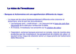 Critères d’investissement eenn LLBBOO -- éévvoolluuttiioonn 
• L’analyse de risque en est d’autant plus importante 
– Renforcement des procédures de crédit 
– Consolidation et développement des outils d’analyse et de suivi du 
risque: 
• bases de donnée, (application de suivi des tirages/des 
expositions groupe), 
• exploitation des statistiques (performance par fonds, par 
secteur..) 
• Méthodologie des « credit applications » revue pour tenir compte 
de l’émergence des nouveaux produits et approches de risque 
(Senior vs Mezz) 
- 53 - 
 