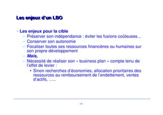 - 6 - 
LLeess eennjjeeuuxx dd’’uunn LLBBOO 
• Les enjeux pour la cible 
– Préserver son indépendance : éviter les fusions coûteuses… 
– Conserver son autonomie 
– Focaliser toutes ses ressources financières ou humaines sur 
son propre développement 
– Mais, 
– Nécessité de réaliser son « business plan » compte tenu de 
l’effet de levier : 
• Sinon recherches d’économies, allocation prioritaires des 
ressources au remboursement de l’endettement, ventes 
d’actifs, ….. 
 