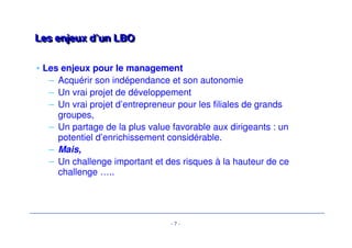 - 7 - 
LLeess eennjjeeuuxx dd’’uunn LLBBOO 
• Les enjeux pour le management 
– Acquérir son indépendance et son autonomie 
– Un vrai projet de développement 
– Un vrai projet d’entrepreneur pour les filiales de grands 
groupes, 
– Un partage de la plus value favorable aux dirigeants : un 
potentiel d’enrichissement considérable. 
– Mais, 
– Un challenge important et des risques à la hauteur de ce 
challenge ….. 
 