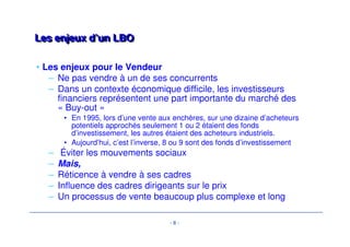 - 8 - 
LLeess eennjjeeuuxx dd’’uunn LLBBOO 
• Les enjeux pour le Vendeur 
– Ne pas vendre à un de ses concurrents 
– Dans un contexte économique difficile, les investisseurs 
financiers représentent une part importante du marché des 
« Buy-out » 
• En 1995, lors d’une vente aux enchères, sur une dizaine d’acheteurs 
potentiels approchés seulement 1 ou 2 étaient des fonds 
d’investissement, les autres étaient des acheteurs industriels. 
• Aujourd’hui, c’est l’inverse, 8 ou 9 sont des fonds d’investissement 
– Éviter les mouvements sociaux 
– Mais, 
– Réticence à vendre à ses cadres 
– Influence des cadres dirigeants sur le prix 
– Un processus de vente beaucoup plus complexe et long 
 