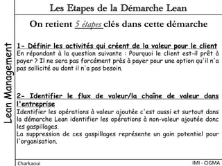 1- Définir les activités qui créent de la valeur pour le client
En répondant à la question suivante : Pourquoi le client est-il prêt à
payer ? Il ne sera pas forcément près à payer pour une option qu'il n'a
pas sollicité ou dont il n'a pas besoin.
2- Identifier le flux de valeur/la chaîne de valeur dans
l'entreprise
Identifier les opérations à valeur ajoutée c'est aussi et surtout dans
la démarche Lean identifier les opérations à non-valeur ajoutée donc
les gaspillages.
La suppression de ces gaspillages représente un gain potentiel pour
l'organisation.
LeanManagement
Charkaoui	
  
Les Etapes de la Démarche Lean
IMI	
  -­‐	
  CIGMA	
  
On retient 5 étapes clés dans cette démarche
 