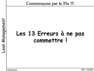 Les 13 Erreurs à ne pas
commettre !
LeanManagement
Charkaoui	
  
Commençons par la Fin !!!
IMI	
  -­‐	
  CIGMA	
  
 