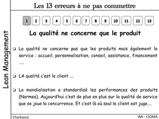 La qualité ne concerne que le produit
q  La qualité ne concerne pas que les produits mais également le
service : accueil, personnalisation, conseil, assistance, financement
…..
q  LA qualité c’est le client ….
 
q  La mondialisation a standardisé les performances des produits
(Normes). Aujourd’hui c’est de plus en plus sur la qualité de service
que se joue la concurrence. Et c’est là où seul le client est juge….
LeanManagement
Charkaoui	
  
Les 13 erreurs à ne pas commettre
IMI	
  -­‐	
  CIGMA	
  
 