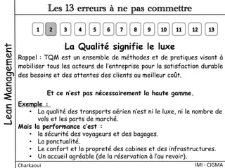 La Qualité signifie le luxe 
Rappel : TQM est un ensemble de méthodes et de pratiques visant à
mobiliser tous les acteurs de l’entreprise pour la satisfaction durable
des besoins et des attentes des clients au meilleur coût.
Et ce n’est pas nécessairement la haute gamme.
Exemple :
•  La qualité des transports aérien n’est ni le luxe, ni le nombre de
vols et les parts de marché.
Mais la performance c’est :
•  la sécurité des voyageurs et des bagages.
•  La ponctualité.
•  Le confort et la propreté des cabines et des infrastructures.
•  Un accueil agréable (de la réservation à l’au revoir).
LeanManagement
Charkaoui	
  
Les 13 erreurs à ne pas commettre
IMI	
  -­‐	
  CIGMA	
  
 