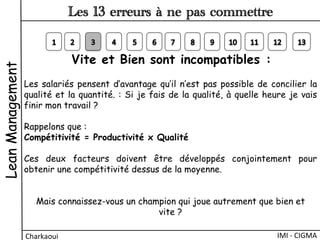 Vite et Bien sont incompatibles :
Les salariés pensent d’avantage qu’il n’est pas possible de concilier la
qualité et la quantité. : Si je fais de la qualité, à quelle heure je vais
finir mon travail ?
Rappelons que :
Compétitivité = Productivité x Qualité
 
Ces deux facteurs doivent être développés conjointement pour
obtenir une compétitivité dessus de la moyenne.
 
Mais connaissez-vous un champion qui joue autrement que bien et
vite ?
LeanManagement
Charkaoui	
  
Les 13 erreurs à ne pas commettre
IMI	
  -­‐	
  CIGMA	
  
 