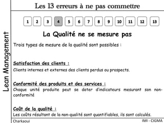 La Qualité ne se mesure pas
Trois types de mesure de la qualité sont possibles :
Satisfaction des clients :
Clients internes et externes des clients perdus ou prospects.
 
Conformité des produits et des services :
Chaque unité produite peut se doter d’indicateurs mesurant son non-
conformité
 
Coût de la qualité :
Les coûts résultant de la non-qualité sont quantifiables, ils sont calculés.
LeanManagement
Charkaoui	
  
Les 13 erreurs à ne pas commettre
IMI	
  -­‐	
  CIGMA	
  
 