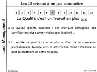 La Qualité c’est un travail en plus (2/2)
q  La qualité apporte beaucoup  : des pratiques homogènes, des
certifications plus souvent vitales pour l’activité ….
q  La qualité ne peut être «  en plus  ». C’est de la conscience
professionnelle tournée vers la satisfaction client  ! Personne ne
peut se soustraire de cette exigence.
LeanManagement
Charkaoui	
  
Les 13 erreurs à ne pas commettre
IMI	
  -­‐	
  CIGMA	
  
 