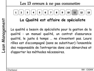 La qualité a besoin de spécialiste pour la gestion de la
qualité  : un manuel qualité, un contrat d’assurance
qualité, le juste à temps … ne s’inventent pas. Leurs
rôles est d’accompagné (sans se substituer) l’ensemble
des responsable de l’entreprise dans ces démarches et
d’apporter les méthodes nécessaires.
La Qualité est affaire de spécialiste 
LeanManagement
Charkaoui	
  
Les 13 erreurs à ne pas commettre
IMI	
  -­‐	
  CIGMA	
  
 