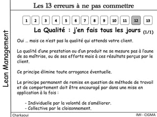 La Qualité : j’en fais tous les jours (1/1) 
Oui … mais ce n’est pas la qualité qui attends votre client.
La qualité d’une prestation ou d’un produit ne se mesure pas à l’aune
de sa maîtrise, ou de ses efforts mais à ces résultats perçus par le
client.
Ce principe élimine toute arrogance éventuelle.
Le principe permanent de remise en question de méthode de travail
et de comportement doit être encouragé par dans une mise en
application à la fois :
- Individuelle par la volonté de s’améliorer.
- Collective par le cloisonnement.
LeanManagement
Charkaoui	
  
Les 13 erreurs à ne pas commettre
IMI	
  -­‐	
  CIGMA	
  
 