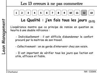 La Qualité : j’en fais tous les jours (2/2)
L’expérience montre que ce principe de remise en question se
heurte à une double réticence :
- Individuellement  : il est difficile d’abandonner le confort
procuré par la maitrise de son travail.
- Collectivement : on se garde d’intervenir chez son voisin.
- Il est important de vérifier tous les jours que l’action est
utile, efficace et fiable.
LeanManagement
Charkaoui	
  
Les 13 erreurs à ne pas commettre
IMI	
  -­‐	
  CIGMA	
  
 