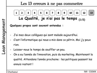 La Qualité, je n’ai pas le temps (1/2)
Quelques propos sont souvent entendus :
-  J’ai mes deux collègues qui sont malade aujourd’hui.
-  C’est l’informatique qui nous a mis dans ce pétrin. Moi j’y peux
rien.
-  Laisser-nous le temps de souffler un peu.
-  On a eu l’année de l’innovation, puis du marketing. Maintenant la
qualité. Attendons l‘année prochaine : les politiques passent les
ennuis restent !
LeanManagement
Charkaoui	
  
Les 13 erreurs à ne pas commettre
IMI	
  -­‐	
  CIGMA	
  
 