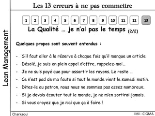 La Qualité … je n’ai pas le temps (2/2)
Quelques propos sont souvent entendus :
-  S’il faut aller à la réserve à chaque fois qu’il manque un article 
-  Désolé, je suis en plein appel d’offre, rappelez-moi…
-  Je ne suis payé que pour assortir les rayons. Le reste …
-  Ce n’est pad de ma faute si tout le monde vient le samedi matin.
-  Dites-le au patron, nous nous ne sommes pas assez nombreux.
-  Si je devais écouter tout le monde, je ne m’en sortirai jamais.
-  Si vous croyez que je n’ai que ça à faire !
LeanManagement
Charkaoui	
  
Les 13 erreurs à ne pas commettre
IMI	
  -­‐	
  CIGMA	
  
 