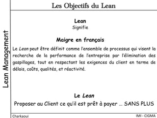 Lean
Signifie
Maigre en français
Le Lean peut être définit comme l’ensemble de processus qui visent la
recherche de la performance de l’entreprise par l’élimination des
gaspillages, tout en respectant les exigences du client en terme de
délais, coûts, qualités, et réactivité.
LeanManagement
IMI	
  -­‐	
  CIGMA	
  Charkaoui	
  
Les Objectifs du Lean
Le Lean
Proposer au Client ce qu’il est prêt à payer … SANS PLUS
 