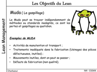 Muda ( Le gaspillage)
Le Muda peut se trouver indépendamment de
méthodes ou standards inadaptés, ce sont les
pertes et gaspillages au quotidien.
Exemples de MUDA 
•  Activités de manutention et transport ;
•  Traitements inadéquats dans la fabrication (Usinages des pièces
défectueuses, inutiles) ;
•  Mouvements inutiles, dont on peut se passer ;
•  Défauts de fabrication (non qualité).
LeanManagement
Charkaoui	
  
Les Objectifs du Lean
IMI	
  -­‐	
  CIGMA	
  
 
