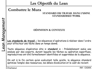 Combattre le Mura
LeanManagement
Charkaoui	
  
Les Objectifs du Lean
IMI	
  -­‐	
  CIGMA	
  
Les standards de travail : les séquences d'opérations à réaliser dans l'ordre
pour effecteur une tâche dans un temps donné.
Toute séquence d’opération dite « standard » : Préalablement subie une
analyse par des experts, durant laquelle les tâches ou opération superflues,
improductives ont été formellement identifiées et supprimées de la séquence.
On est à la fin certain qu’en exécutant telle qu’elle, la séquence standard
optimise l’emploi des ressources, les délais d’exécution et le coût de revient.
Définition & Contexte
Standard du travail dans l’usine
Standardised work
 