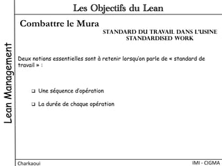 Combattre le Mura
LeanManagement
Charkaoui	
  
Les Objectifs du Lean
IMI	
  -­‐	
  CIGMA	
  
Deux notions essentielles sont à retenir lorsqu’on parle de « standard de
travail » :
q  Une séquence d’opération
q  La durée de chaque opération
Standard du travail dans l’usine
Standardised work
 