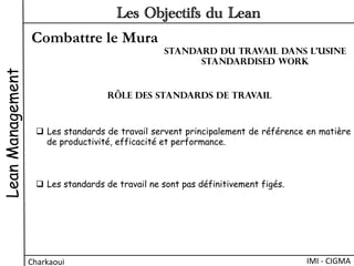 Combattre le Mura
LeanManagement
Charkaoui	
  
Les Objectifs du Lean
IMI	
  -­‐	
  CIGMA	
  
q  Les standards de travail servent principalement de référence en matière
de productivité, efficacité et performance.
q  Les standards de travail ne sont pas définitivement figés.
Rôle des Standards de travail
Standard du travail dans l’usine
Standardised work
 