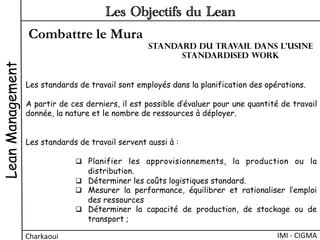 Combattre le Mura
LeanManagement
Charkaoui	
  
Les Objectifs du Lean
IMI	
  -­‐	
  CIGMA	
  
Les standards de travail sont employés dans la planification des opérations.
A partir de ces derniers, il est possible d’évaluer pour une quantité de travail
donnée, la nature et le nombre de ressources à déployer.
Les standards de travail servent aussi à :
q  Planifier les approvisionnements, la production ou la
distribution.
q  Déterminer les coûts logistiques standard.
q  Mesurer la performance, équilibrer et rationaliser l’emploi
des ressources
q  Déterminer la capacité de production, de stockage ou de
transport ;
Standard du travail dans l’usine
Standardised work
 
