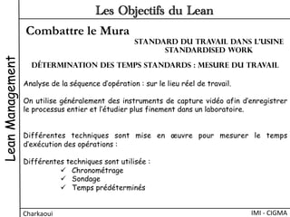 Combattre le Mura
LeanManagement
Charkaoui	
  
Les Objectifs du Lean
IMI	
  -­‐	
  CIGMA	
  
Analyse de la séquence d’opération : sur le lieu réel de travail.
On utilise généralement des instruments de capture vidéo afin d’enregistrer
le processus entier et l’étudier plus finement dans un laboratoire.
Différentes techniques sont mise en œuvre pour mesurer le temps
d’exécution des opérations :
Différentes techniques sont utilisée :
ü  Chronométrage
ü  Sondage
ü  Temps prédéterminés
Détermination des temps standards : Mesure du travail
Standard du travail dans l’usine
Standardised work
 