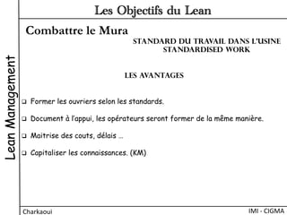 Combattre le Mura
LeanManagement
Charkaoui	
  
Les Objectifs du Lean
IMI	
  -­‐	
  CIGMA	
  
Les avantages
q  Former les ouvriers selon les standards.
q  Document à l’appui, les opérateurs seront former de la même manière.
q  Maitrise des couts, délais …
q  Capitaliser les connaissances. (KM)
Standard du travail dans l’usine
Standardised work
 