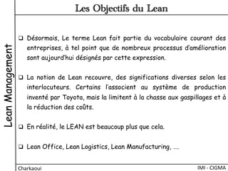 q  Désormais, Le terme Lean fait partie du vocabulaire courant des
entreprises, à tel point que de nombreux processus d’amélioration
sont aujourd’hui désignés par cette expression.
q  La notion de Lean  recouvre, des significations diverses selon les
interlocuteurs. Certains l’associent au système de production
inventé par Toyota, mais la limitent à la chasse aux gaspillages et à
la réduction des coûts.
q  En réalité, le LEAN est beaucoup plus que cela.
q  Lean Office, Lean Logistics, Lean Manufacturing, ….
LeanManagement
IMI	
  -­‐	
  CIGMA	
  Charkaoui	
  
Les Objectifs du Lean
 