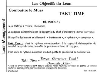 Combattre le Mura
LeanManagement
Charkaoui	
  
Les Objectifs du Lean
IMI	
  -­‐	
  CIGMA	
  
Le « Takt » : Terme allemande.
La cadence déterminée par la baguette du chef d’orchestre (donner le rythme)
Il signifie également en allemand : « battement », « rythme », « compteur ».
Définition :
Takt Time : c’est le rythme correspondant à la capacité d’absorption du
marché de synchronisation afin de produire ni trop ni trop peu.
C’est donc le rythme auquel un produit quitte le processus de fabrication.
Takt _Time =
Temps_Ouverture_Total *
Demande_Client
* seuls les arrêts autorisés sont déduits (pauses, repas, réunions, nettoyage de poste). La cadence
n’autorise pas les arrêts machines (pannes, changements de séries).
Takt time
 