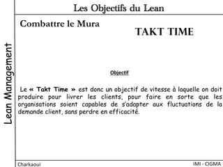 Combattre le Mura
LeanManagement
Charkaoui	
  
Les Objectifs du Lean
IMI	
  -­‐	
  CIGMA	
  
 Le « Takt Time » est donc un objectif de vitesse à laquelle on doit
produire pour livrer les clients, pour faire en sorte que les
organisations soient capables de s’adapter aux fluctuations de la
demande client, sans perdre en efficacité.
Objec&f	
  
Takt time
 