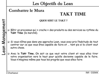 Combattre le Mura
LeanManagement
Charkaoui	
  
Les Objectifs du Lean
IMI	
  -­‐	
  CIGMA	
  
q  Bâtir un processus qui « crache » des produits ou des services au rythme du
Takt Time (le marché).
q  Si vous n’êtes pas dans une approche Lean, vous avez pris l’habitude de tout
centrer sur ce que vous êtes capable de faire et … tant pis si le client veut
autre chose.
q  Avec le Takt Time, On sait ce que veut votre client et vous allez tirer
votre organisation vers le haut pour qu’elle devienne capable de le faire.
Vous n’imaginez même pas tous les progrès que vous allez faire
quoi sert le TAKT ?
Takt time
 