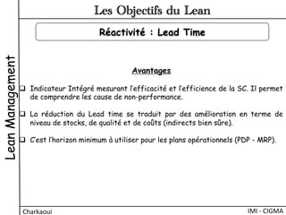 LeanManagement
Charkaoui	
  
Les Objectifs du Lean
IMI	
  -­‐	
  CIGMA	
  
Réactivité : Lead Time
Avantages
q  Indicateur Intégré mesurant l’efficacité et l’efficience de la SC. Il permet
de comprendre les cause de non-performance.
q  La réduction du Lead time se traduit par des amélioration en terme de
niveau de stocks, de qualité et de coûts (indirects bien sûre).
q  C’est l’horizon minimum à utiliser pour les plans opérationnels (PDP - MRP).
 