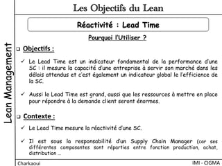 LeanManagement
Charkaoui	
  
Les Objectifs du Lean
IMI	
  -­‐	
  CIGMA	
  
Réactivité : Lead Time
q  Objec&fs	
  :	
  	
  
ü  Le Lead Time est un indicateur fondamental de la performance d’une
SC : il mesure la capacité d’une entreprise à servir son marché dans les
délais attendus et c’est également un indicateur global le l’efficience de
la SC.
ü  Aussi le Lead Time est grand, aussi que les ressources à mettre en place
pour répondre à la demande client seront énormes.
q  Contexte	
  :	
  	
  
ü  Le Lead Time mesure la réactivité d’une SC.
ü  Il est sous la responsabilité d’un Supply Chain Manager (car ses
différentes composantes sont réparties entre fonction production, achat,
distribution …
Pourquoi l’Utiliser ?
 