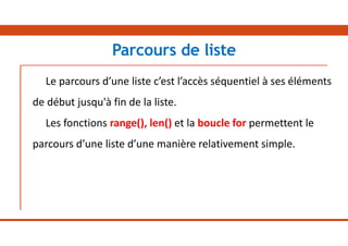 Le parcours d’une liste c’est l’accès séquentiel à ses éléments
de début jusqu'à fin de la liste.
Les fonctions range(), len() et la boucle for permettent le
parcours d’une liste d’une manière relativement simple.
Parcours de liste
 