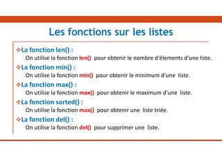 La fonction len() :
On utilise la fonction len() pour obtenir le nombre d'élements d'une liste.
La fonction min() :
On utilise la fonction min() pour obtenir le minimum d'une liste.
La fonction max() :
On utilise la fonction max() pour obtenir le maximum d'une liste.
La fonction sorted() :
On utilise la fonction max() pour obtenir une liste triée.
La fonction del() :
On utilise la fonction del() pour supprimer une liste.
Les fonctions sur les listes
 