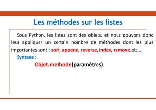 Sous Python, les listes sont des objets, et nous pouvons donc
leur appliquer un certain nombre de méthodes dont les plus
importantes sont : sort, append, reverse, index, remove.etc…
Syntaxe :
Objet.methode(paramètres)
Les méthodes sur les listes
 