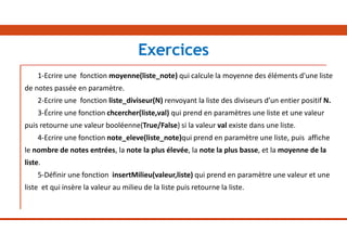 1-Ecrire une fonction moyenne(liste_note) qui calcule la moyenne des éléments d'une liste
de notes passée en paramètre.
2-Ecrire une fonction liste_diviseur(N) renvoyant la liste des diviseurs d’un entier positif N.
3-Écrire une fonction chcercher(liste,val) qui prend en paramètres une liste et une valeur
puis retourne une valeur booléenne(True/False) si la valeur val existe dans une liste.
4-Ecrire une fonction note_eleve(liste_note)qui prend en paramètre une liste, puis affiche
le nombre de notes entrées, la note la plus élevée, la note la plus basse, et la moyenne de la
liste.
5-Définir une fonction insertMilieu(valeur,liste) qui prend en paramètre une valeur et une
liste et qui insère la valeur au milieu de la liste puis retourne la liste.
Exercices
 