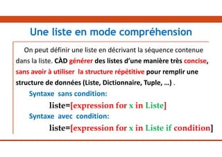 On peut définir une liste en décrivant la séquence contenue
dans la liste. CÀD générer des listes d’une manière très concise,
sans avoir à utiliser la structure répétitive pour remplir une
structure de données (Liste, Dictionnaire, Tuple, …) .
Syntaxe sans condition:
liste=[expression for x in Liste]
Syntaxe avec condition:
liste=[expression for x in Liste if condition]
Une liste en mode compréhension
 